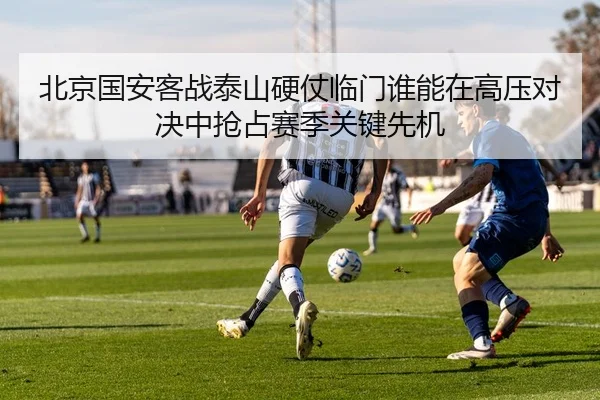 北京国安客战泰山硬仗临门谁能在高压对决中抢占赛季关键先机